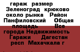 гараж, размер  6*4 , Зеленоград, крюково, около рынка › Район ­ Панфиловский  › Общая площадь ­ 24 - Все города Недвижимость » Гаражи   . Дагестан респ.,Махачкала г.